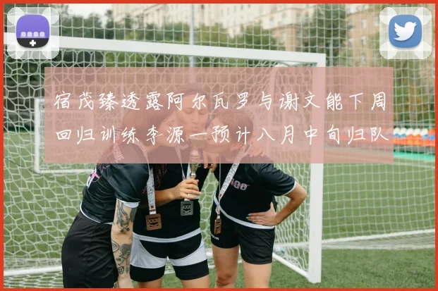 宿茂臻透露阿尔瓦罗与谢文能下周回归训练李源一预计八月中旬归队