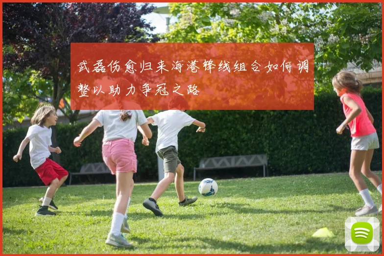 武磊伤愈归来海港锋线组合如何调整以助力争冠之路